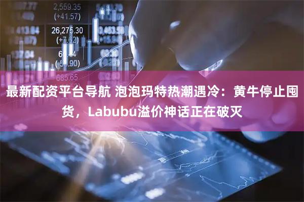 最新配资平台导航 泡泡玛特热潮遇冷：黄牛停止囤货，Labubu溢价神话正在破灭
