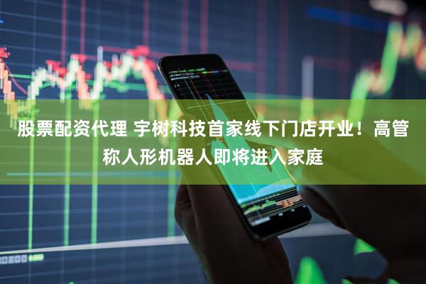 股票配资代理 宇树科技首家线下门店开业！高管称人形机器人即将进入家庭