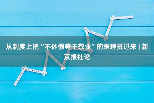 从制度上把“不休假等于敬业”的歪理扭过来 | 新京报社论