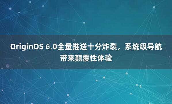 OriginOS 6.0全量推送十分炸裂，系统级导航带来颠覆性体验