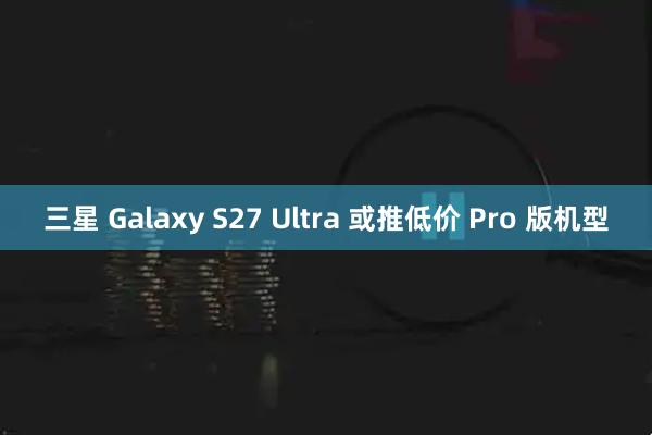 三星 Galaxy S27 Ultra 或推低价 Pro 版机型