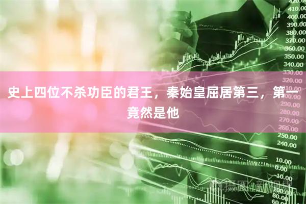 史上四位不杀功臣的君王，秦始皇屈居第三，第一竟然是他