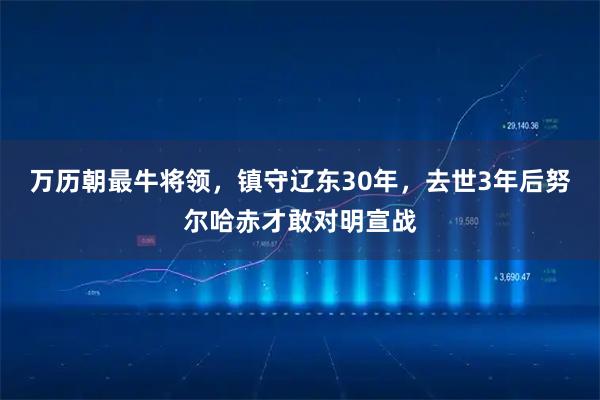 万历朝最牛将领，镇守辽东30年，去世3年后努尔哈赤才敢对明宣战