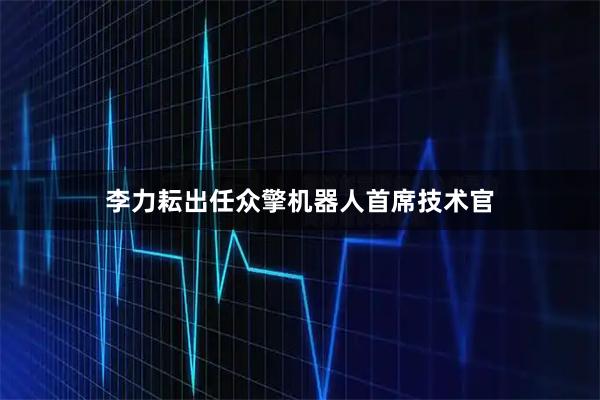 李力耘出任众擎机器人首席技术官