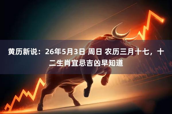 黄历新说：26年5月3日 周日 农历三月十七，十二生肖宜忌吉凶早知道