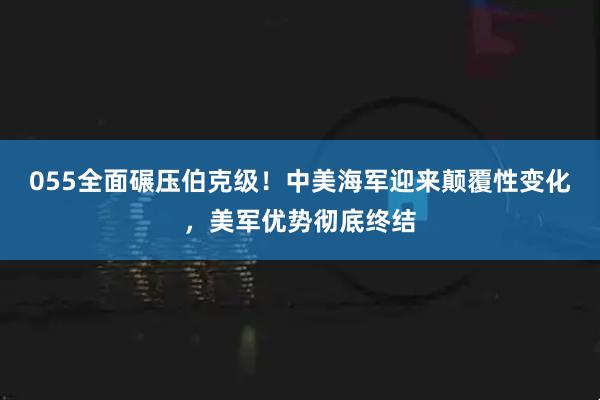 055全面碾压伯克级！中美海军迎来颠覆性变化，美军优势彻底终结