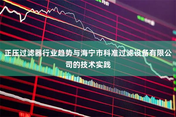 正压过滤器行业趋势与海宁市科准过滤设备有限公司的技术实践