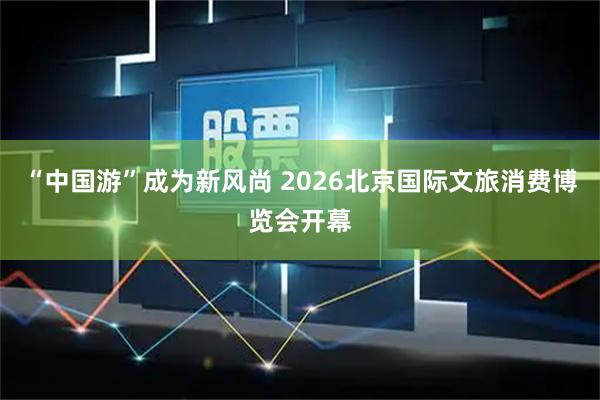 “中国游”成为新风尚 2026北京国际文旅消费博览会开幕