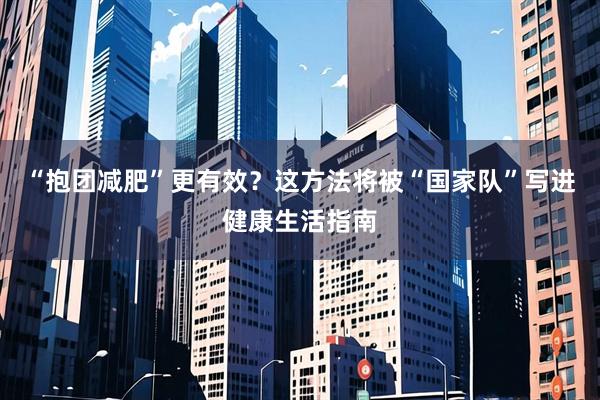 “抱团减肥”更有效？这方法将被“国家队”写进健康生活指南