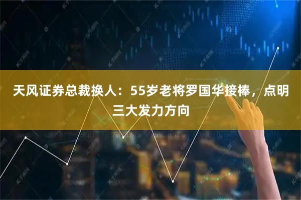 天风证券总裁换人：55岁老将罗国华接棒，点明三大发力方向
