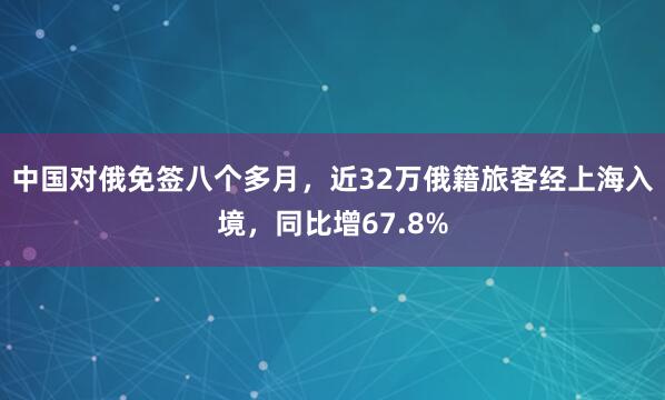 中国对俄免签八个多月，近32万俄籍旅客经上海入境，同比增67.8%
