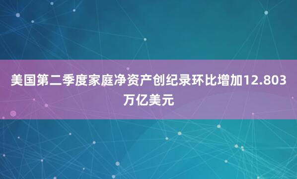 美国第二季度家庭净资产创纪录环比增加12.803万亿美元